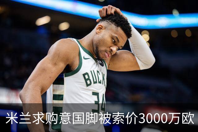 米兰求购意国脚被索价3000万欧 嫌其太贵或换目标